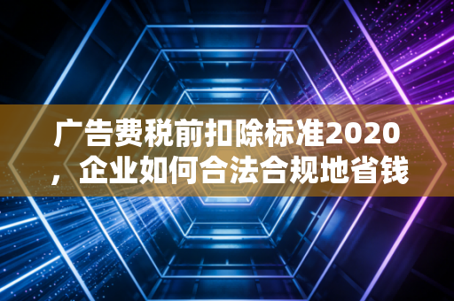 广告费税前扣除标准2020，企业如何合法合规地省钱？——一位注会老兵的肺腑之言