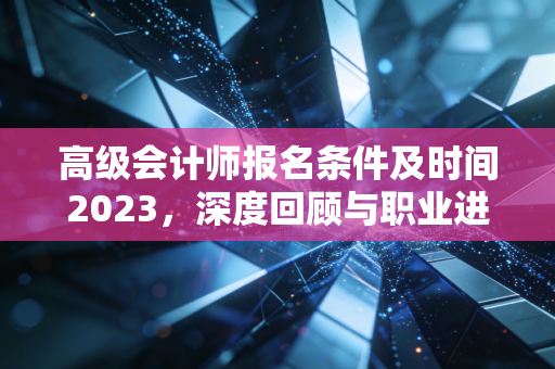 高级会计师报名条件及时间2023,深度回顾与职业进阶的实战思考