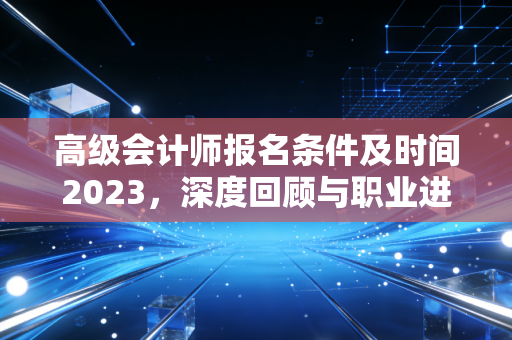 高级会计师报名条件及时间2023,深度回顾与职业进阶的实战思考