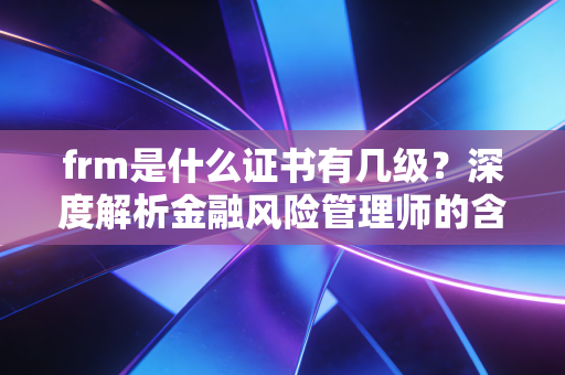 frm是什么证书有几级？深度解析金融风险管理师的含金量与职场生存法则