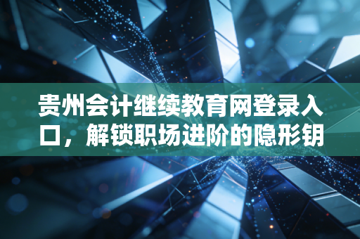 贵州会计继续教育网登录入口,解锁职场进阶的隐形钥匙,聊聊那些年我们踩过的坑