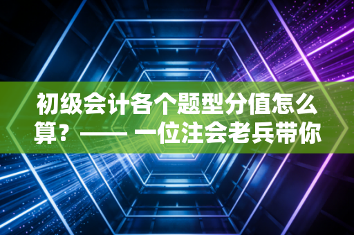 初级会计各个题型分值怎么算？—— 一位注会老兵带你透视分数背后的通关密码