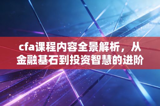 cfa课程内容全景解析，从金融基石到投资智慧的进阶之路