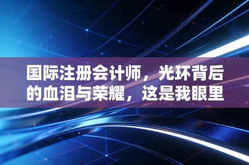 国际注册会计师，光环背后的血泪与荣耀，这是我眼里的真实世界