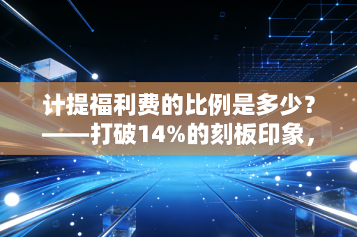计提福利费的比例是多少?——打破14%的刻板印象,回归会计的真实与温度