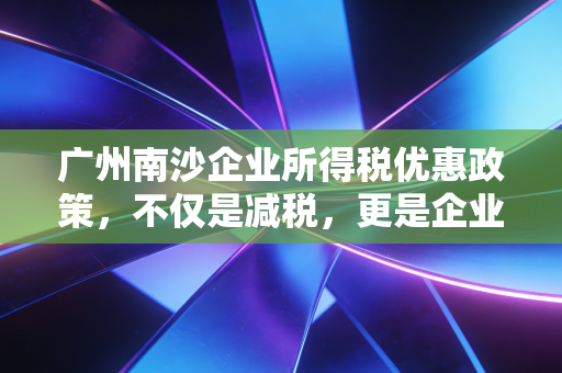 广州南沙企业所得税优惠政策，不仅是减税，更是企业战略布局的黄金跳板