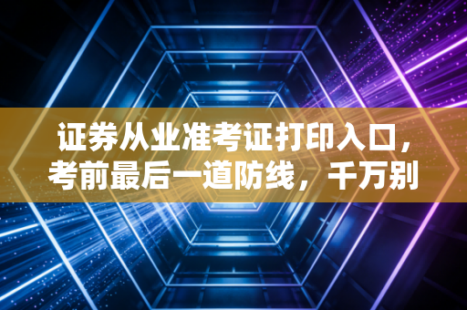 证券从业准考证打印入口，考前最后一道防线，千万别在阴沟里翻船