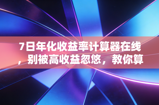 7日年化收益率计算器在线，别被高收益忽悠，教你算清理财的真实账