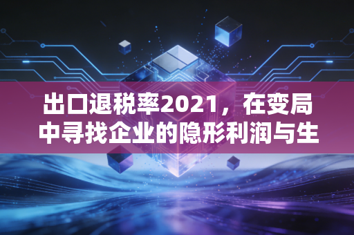 出口退税率2021，在变局中寻找企业的隐形利润与生存之道