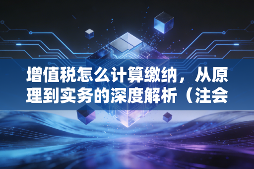 增值税怎么计算缴纳，从原理到实务的深度解析（注会视角）