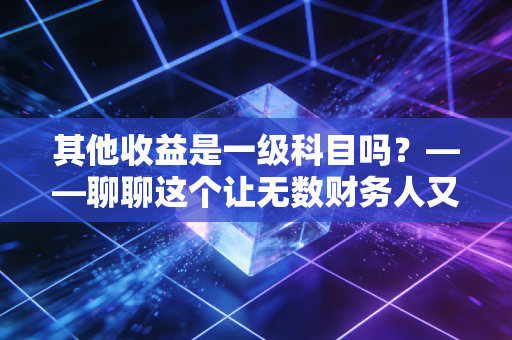 其他收益是一级科目吗？——聊聊这个让无数财务人又爱又恨的报表项目