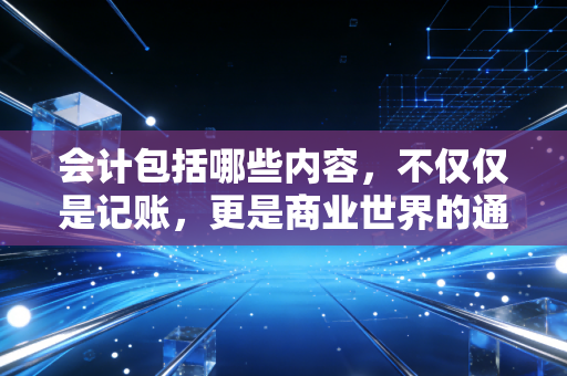 会计包括哪些内容，不仅仅是记账，更是商业世界的通用语言