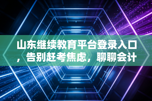山东继续教育平台登录入口，告别赶考焦虑，聊聊会计人不得不说的继续教育