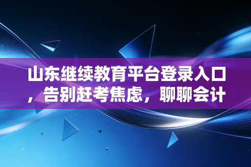 山东继续教育平台登录入口，告别赶考焦虑，聊聊会计人不得不说的继续教育