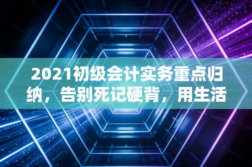 2021初级会计实务重点归纳，告别死记硬背，用生活逻辑打通会计任督二脉