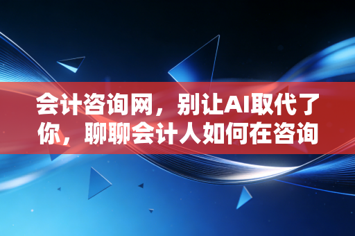 会计咨询网，别让AI取代了你，聊聊会计人如何在咨询浪潮中找到第二春