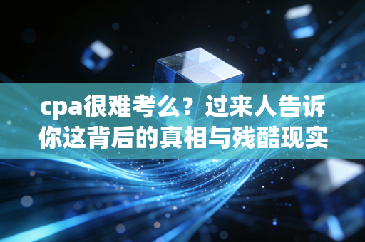 cpa很难考么?过来人告诉你这背后的真相与残酷现实