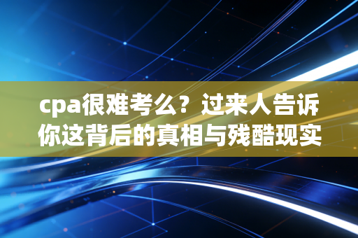 cpa很难考么？过来人告诉你这背后的真相与残酷现实