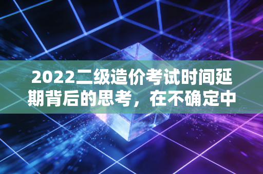 2022二级造价考试时间延期背后的思考,在不确定中寻找职业的确定性