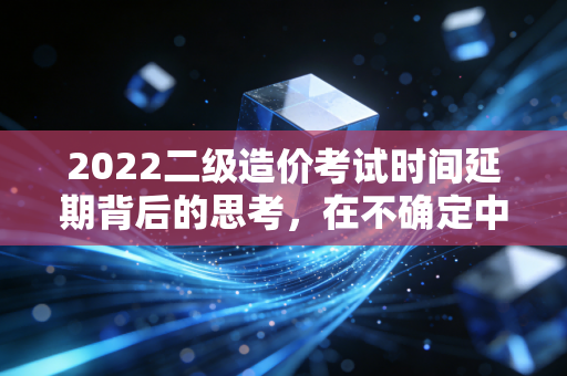 2022二级造价考试时间延期背后的思考，在不确定中寻找职业的确定性
