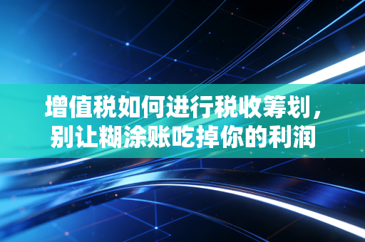 增值税如何进行税收筹划,别让糊涂账吃掉你的利润