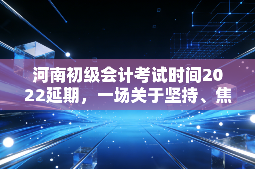 河南初级会计考试时间2022延期，一场关于坚持、焦虑与成长的深度复盘