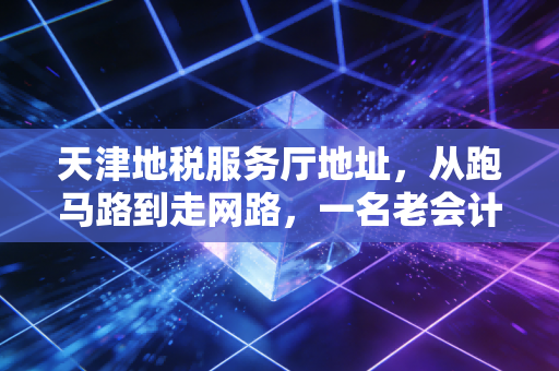 天津地税服务厅地址,从跑马路到走网路,一名老会计的办税心里话