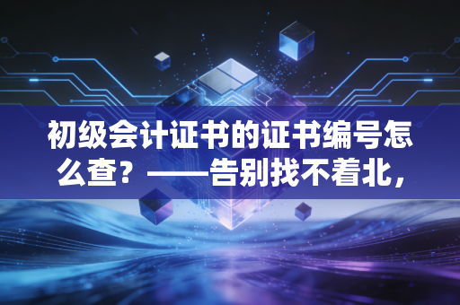 初级会计证书的证书编号怎么查?——告别找不着北,三招教你轻松搞定