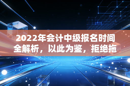 2022年会计中级报名时间全解析，以此为鉴，拒绝拖延症，早日拿证