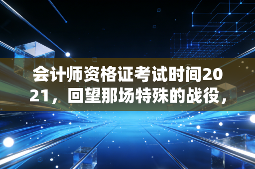 会计师资格证考试时间2021，回望那场特殊的战役，聊聊CPA人的执念与重生