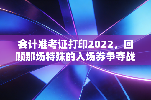 会计准考证打印2022，回顾那场特殊的入场券争夺战与给考生的永恒启示