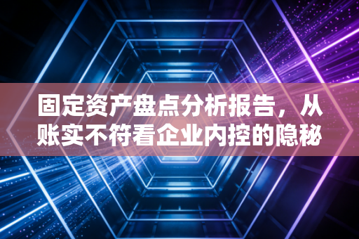 固定资产盘点分析报告，从账实不符看企业内控的隐秘角落