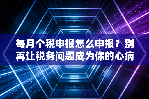 每月个税申报怎么申报？别再让税务问题成为你的心病，资深CPA带你轻松搞定