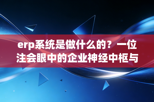 erp系统是做什么的？一位注会眼中的企业神经中枢与效率革命——从混乱到秩序的数字化进阶之路