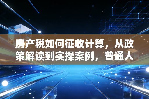 房产税如何征收计算，从政策解读到实操案例，普通人需要知道的那些事儿