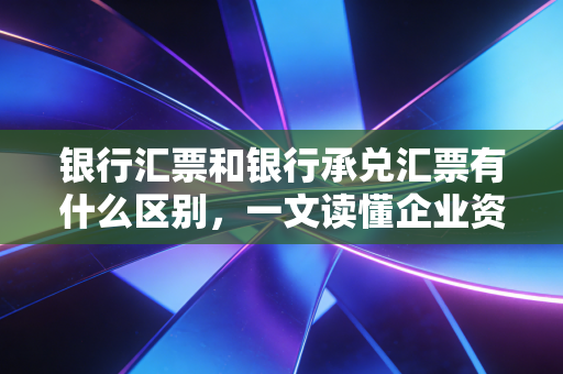 银行汇票和银行承兑汇票有什么区别,一文读懂企业资金流转的双雄