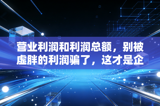 营业利润和利润总额,别被虚胖的利润骗了,这才是企业赚钱的真本事