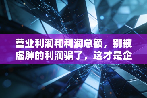 营业利润和利润总额，别被虚胖的利润骗了，这才是企业赚钱的真本事