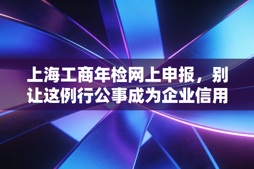 上海工商年检网上申报,别让这例行公事成为企业信用的绊脚石