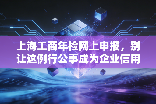 上海工商年检网上申报，别让这例行公事成为企业信用的绊脚石