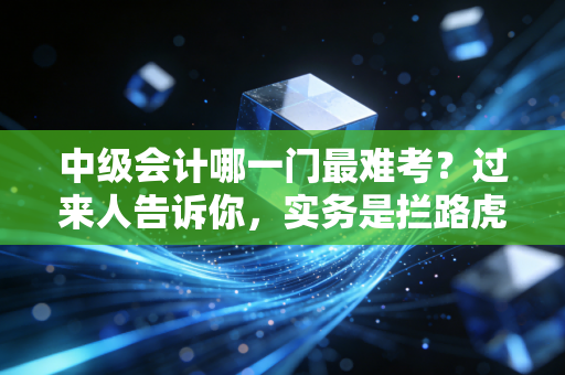 中级会计哪一门最难考?过来人告诉你,实务是拦路虎,财管是玄学,经济法是记忆宫殿