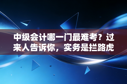 中级会计哪一门最难考？过来人告诉你，实务是拦路虎，财管是玄学，经济法是记忆宫殿