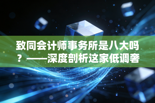 致同会计师事务所是八大吗?——深度剖析这家低调奢华的内资头部所