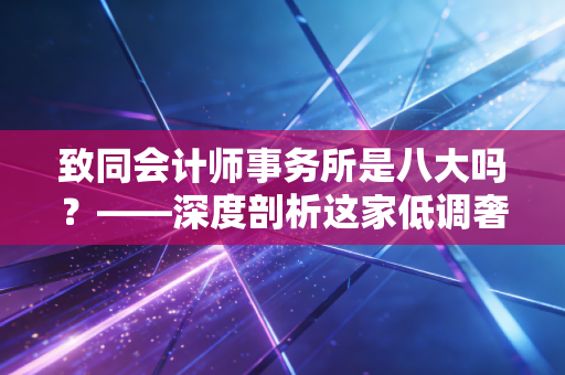 致同会计师事务所是八大吗?——深度剖析这家低调奢华的内资头部所