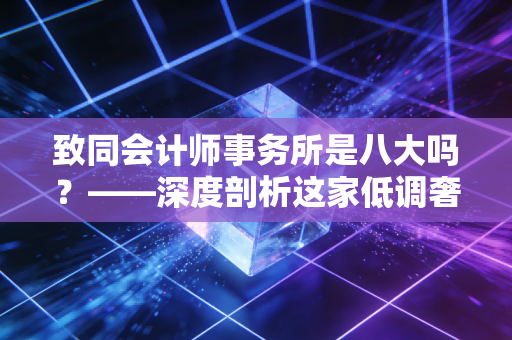 致同会计师事务所是八大吗？——深度剖析这家低调奢华的内资头部所