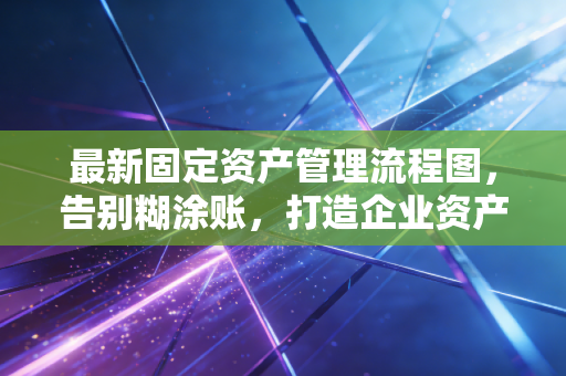 最新固定资产管理流程图，告别糊涂账，打造企业资产管理的闭环逻辑