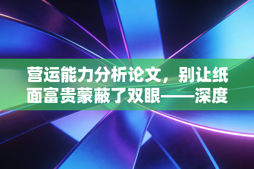营运能力分析论文，别让纸面富贵蒙蔽了双眼——深度剖析企业运转的底层逻辑