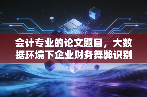 会计专业的论文题目，大数据环境下企业财务舞弊识别与治理机制研究
