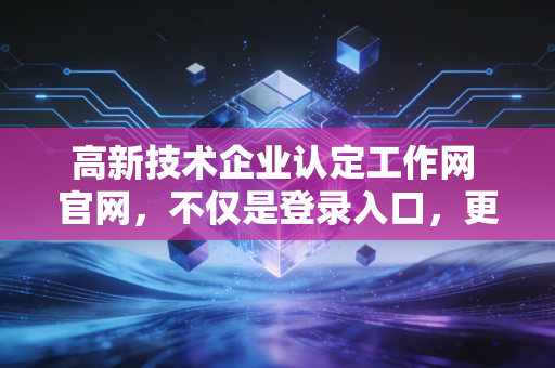 高新技术企业认定工作网 官网，不仅是登录入口，更是企业腾飞的第一道关卡