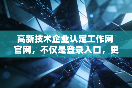 高新技术企业认定工作网 官网，不仅是登录入口，更是企业腾飞的第一道关卡